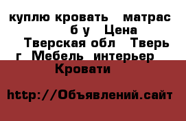  куплю кровать   матрас ( 1400/2000) б/у › Цена ­ 4 000 - Тверская обл., Тверь г. Мебель, интерьер » Кровати   